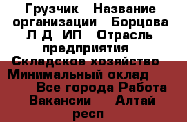 Грузчик › Название организации ­ Борцова Л.Д, ИП › Отрасль предприятия ­ Складское хозяйство › Минимальный оклад ­ 14 000 - Все города Работа » Вакансии   . Алтай респ.